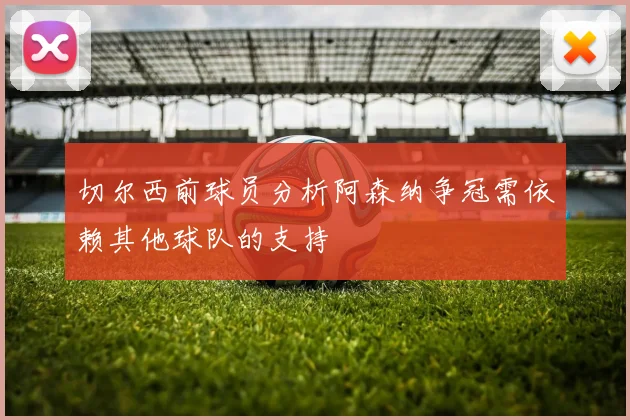 切尔西前球员分析阿森纳争冠需依赖其他球队的支持