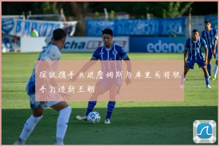 宿敌携手共进詹姆斯与库里或将联手打造新王朝