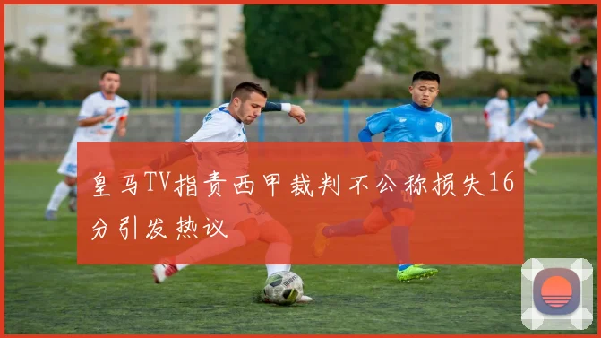 皇马TV指责西甲裁判不公称损失16分引发热议
