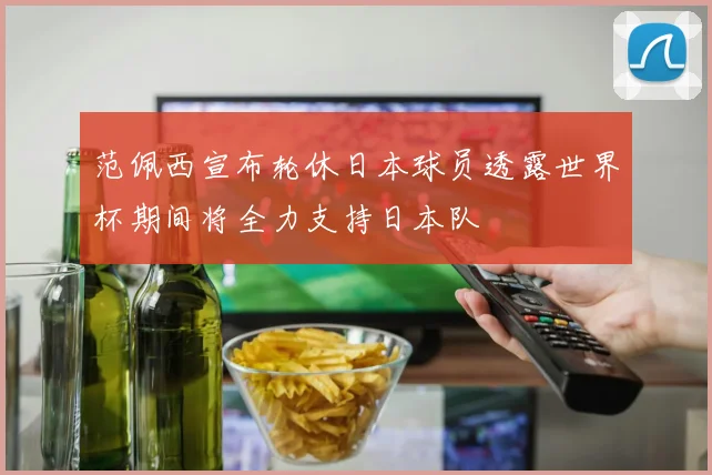 范佩西宣布轮休日本球员透露世界杯期间将全力支持日本队