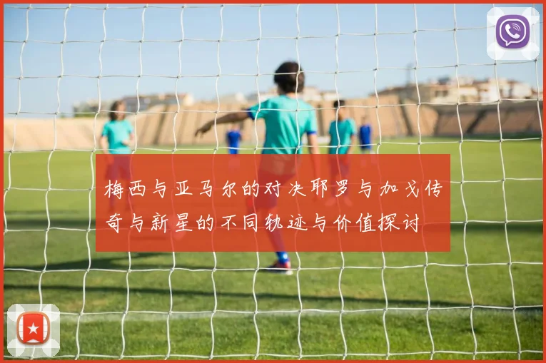 梅西与亚马尔的对决耶罗与加戈传奇与新星的不同轨迹与价值探讨
