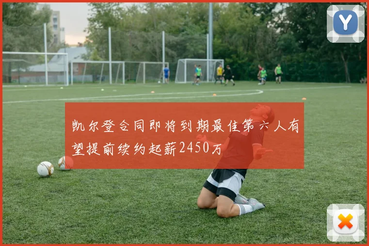 凯尔登合同即将到期最佳第六人有望提前续约起薪2450万