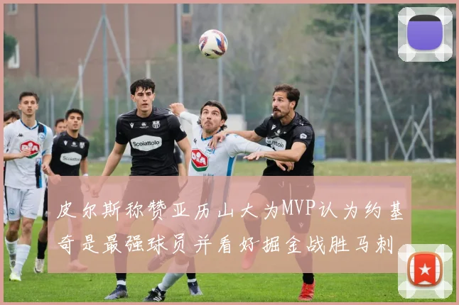 皮尔斯称赞亚历山大为MVP认为约基奇是最强球员并看好掘金战胜马刺