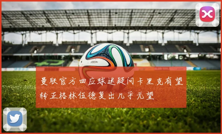 曼联官方回应球迷疑问卡里克有望转正格林伍德复出几乎无望