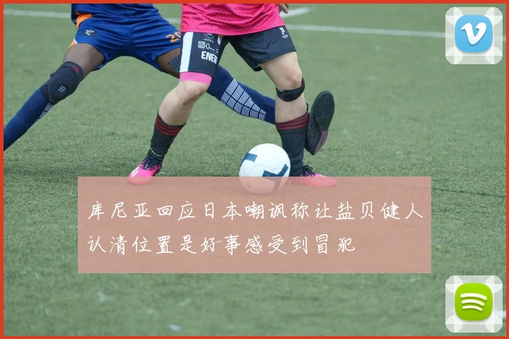 库尼亚回应日本嘲讽称让盐贝健人认清位置是好事感受到冒犯
