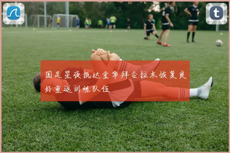 国足星夜抵达金华拜合拉木恢复良好重返训练队伍