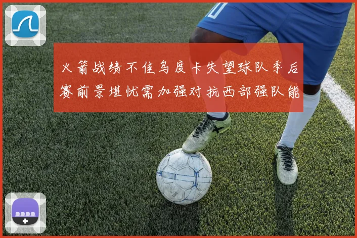 火箭战绩不佳乌度卡失望球队季后赛前景堪忧需加强对抗西部强队能力