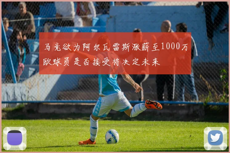 马竞欲为阿尔瓦雷斯涨薪至1000万欧球员是否接受将决定未来