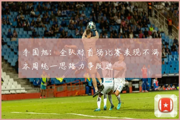 李国旭：全队对首场比赛表现不满本周统一思路力争改进