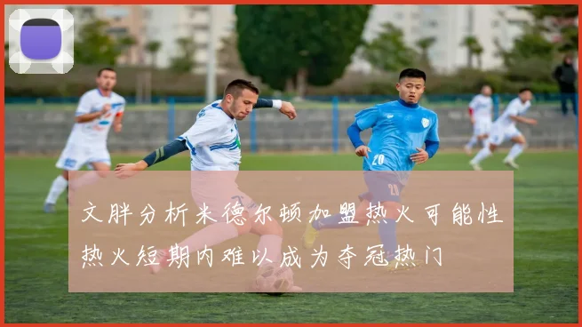 文胖分析米德尔顿加盟热火可能性热火短期内难以成为夺冠热门