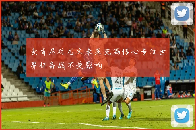 麦肯尼对尤文未来充满信心专注世界杯备战不受影响
