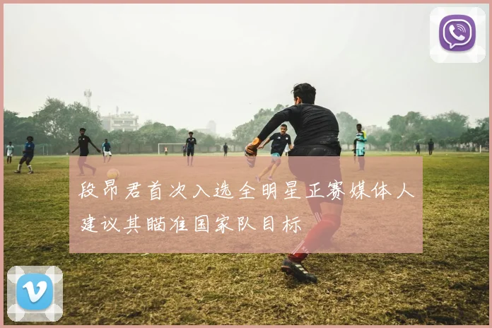 段昂君首次入选全明星正赛媒体人建议其瞄准国家队目标
