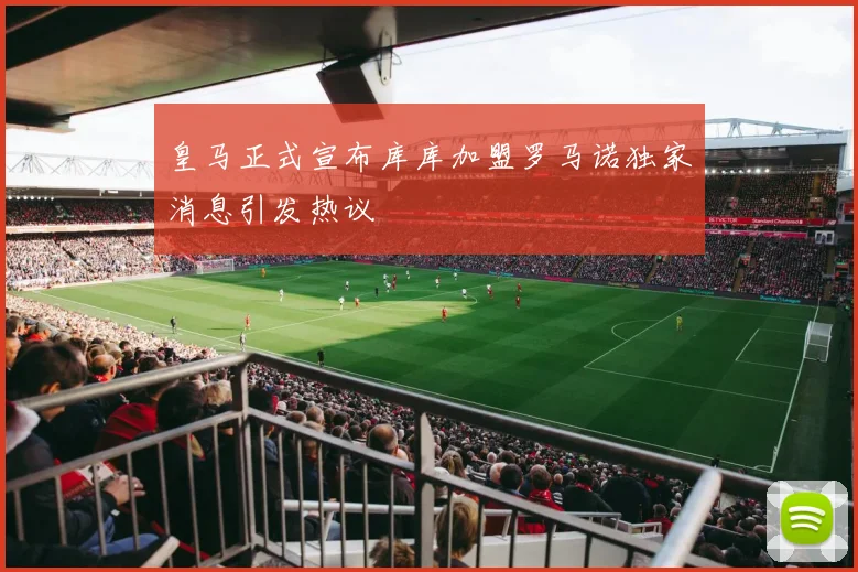 皇马正式宣布库库加盟罗马诺独家消息引发热议