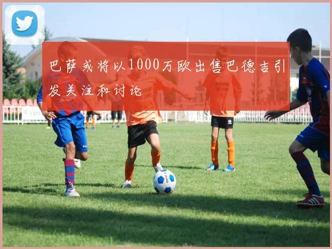 巴萨或将以1000万欧出售巴德吉引发关注和讨论