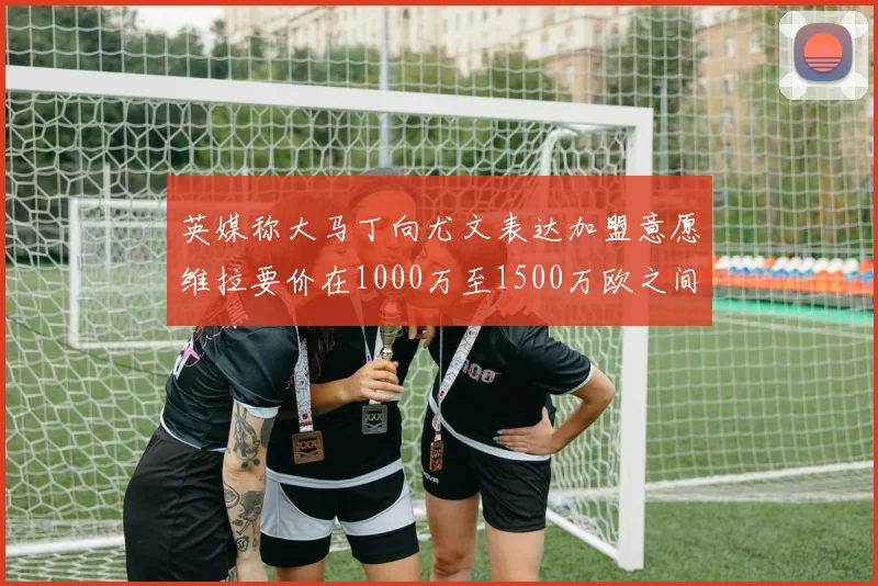 英媒称大马丁向尤文表达加盟意愿维拉要价在1000万至1500万欧之间