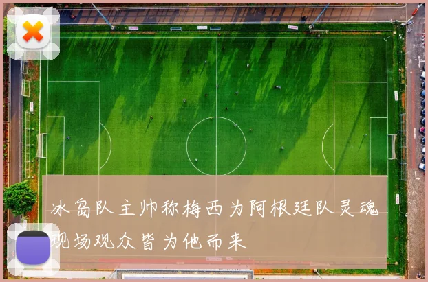 冰岛队主帅称梅西为阿根廷队灵魂现场观众皆为他而来