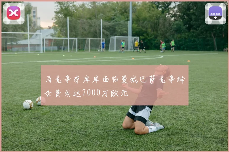 马竞争夺库库面临曼城巴萨竞争转会费或达7000万欧元
