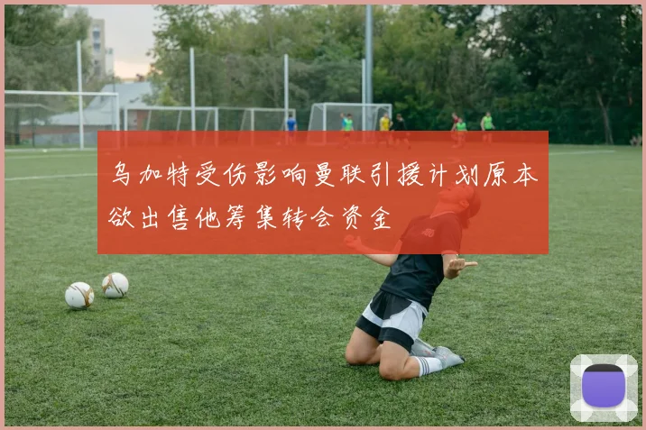 乌加特受伤影响曼联引援计划原本欲出售他筹集转会资金