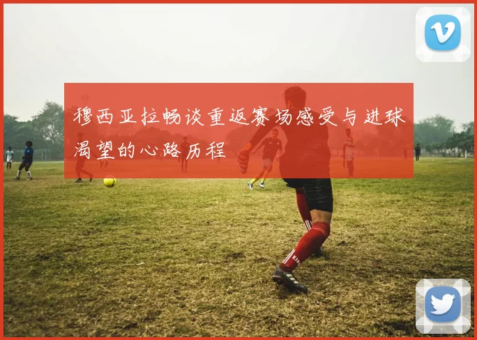 穆西亚拉畅谈重返赛场感受与进球渴望的心路历程