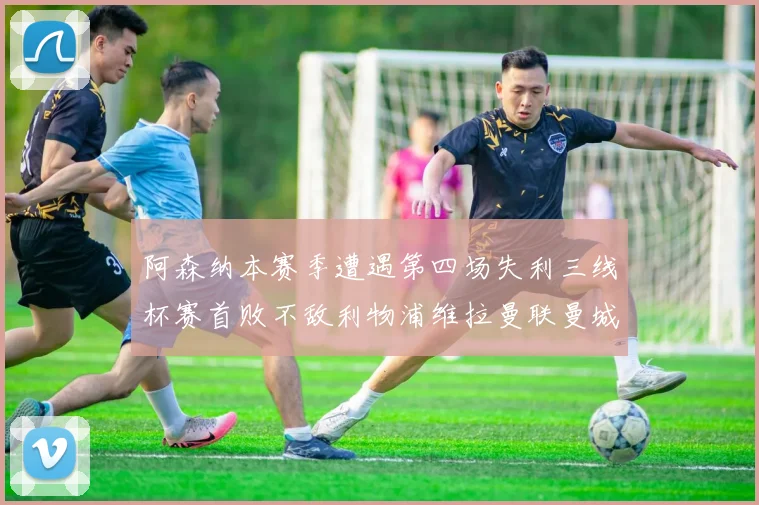 阿森纳本赛季遭遇第四场失利三线杯赛首败不敌利物浦维拉曼联曼城