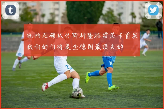 孔帕尼确认对阵科隆格雷茨卡首发我们的门将是全德国最顶尖的