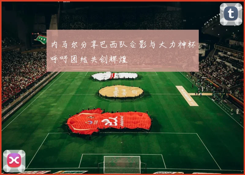 内马尔分享巴西队合影与大力神杯呼吁团结共创辉煌