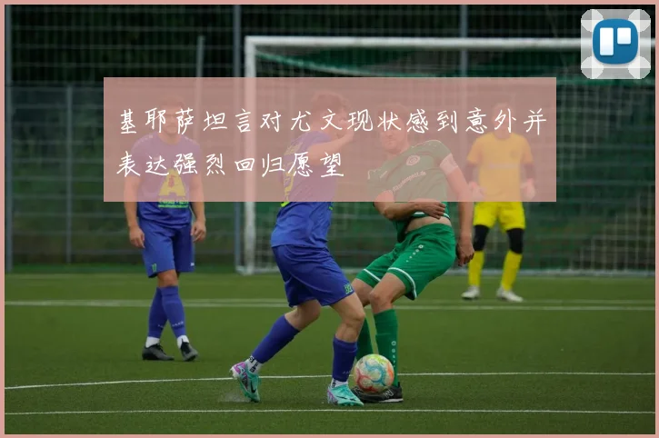 基耶萨坦言对尤文现状感到意外并表达强烈回归愿望