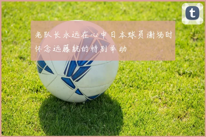 老队长永远在心中日本球员谢场时怀念远藤航的特别举动