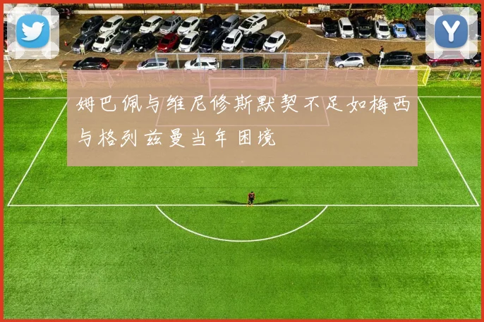 姆巴佩与维尼修斯默契不足如梅西与格列兹曼当年困境